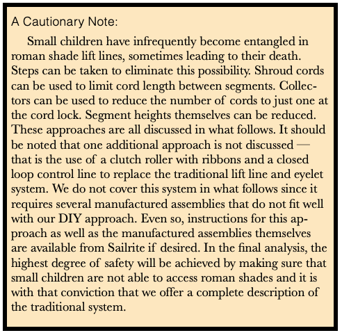 A Cautionary Note:
Small children have infrequently become entangled in roman shade lift lines, sometimes leading to their death. Steps can be taken to eliminate this possibility. Shroud cords can be used to limit cord length between segments. Collectors can be used to reduce the number of cords to just one at the cord lock. Segment heights themselves can be reduced. These approaches are all discussed in what follows. It should be noted that one additional approach is not discussed  that is the use of a clutch roller with ribbons and a closed loop control line to replace the traditional lift line and eyelet system. We do not cover this system in what follows since it requires several manufactured assemblies that do not fit well with our DIY approach. Even so, instructions for this ap-proach as well as the manufactured assemblies themselves are available from Sailrite if desired. In the final analysis, the highest degree of safety will be achieved by making sure that small children are not able to access roman shades and it is with that conviction that we offer a complete description of the traditional system.
